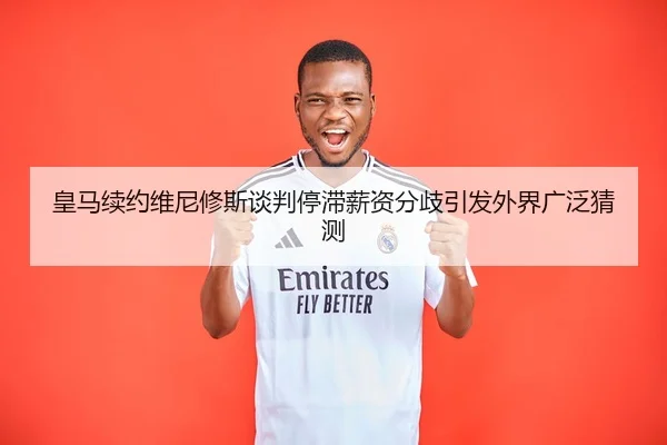 皇马续约维尼修斯谈判停滞薪资分歧引发外界广泛猜测 | KYSPORTS