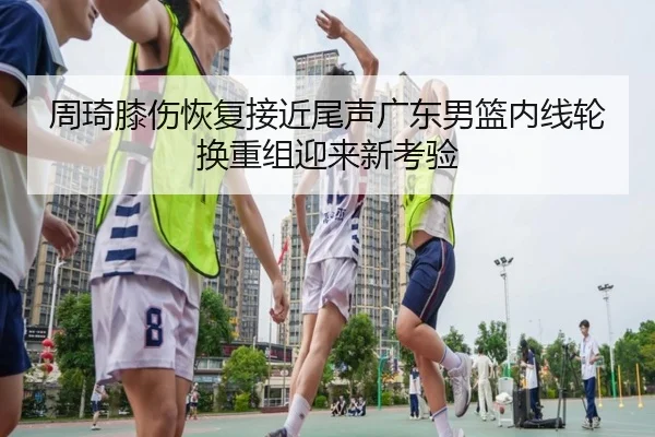 周琦膝伤恢复接近尾声广东男篮内线轮换重组迎来新考验 | KYSPORTS
